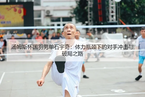 汤姆斯杯国羽男单石宇奇：体力瓶颈下的对手冲击与破局之路