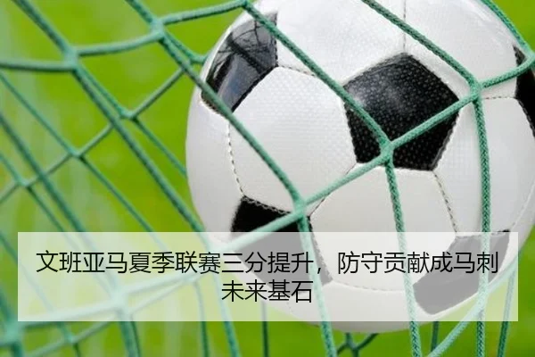 文班亚马夏季联赛三分提升，防守贡献成马刺未来基石