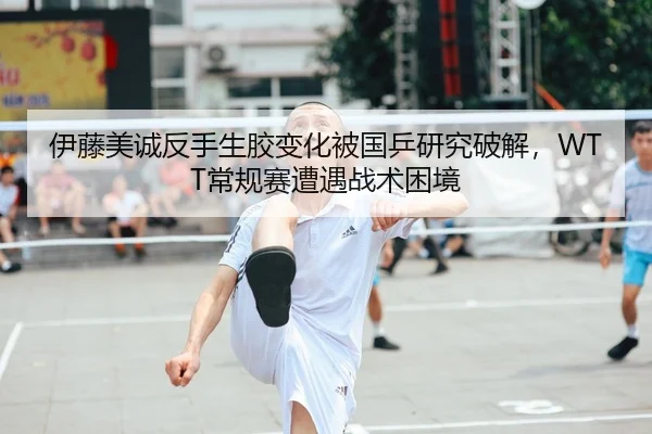 伊藤美诚反手生胶变化被国乒研究破解，WTT常规赛遭遇战术困境