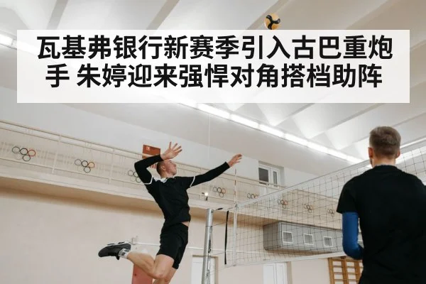 瓦基弗银行新赛季引入古巴重炮手 朱婷迎来强悍对角搭档助阵